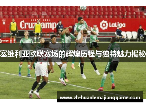 塞维利亚欧联赛场的辉煌历程与独特魅力揭秘