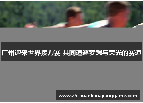 广州迎来世界接力赛 共同追逐梦想与荣光的赛道