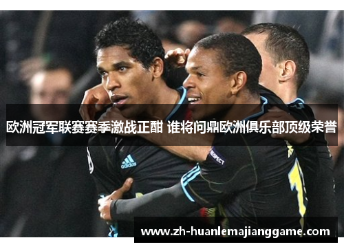 欧洲冠军联赛赛季激战正酣 谁将问鼎欧洲俱乐部顶级荣誉 欧洲冠军联赛赛季激战正酣 谁将问鼎欧洲俱乐部顶级荣誉