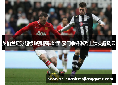 英格兰足球超级联赛精彩纷呈 豪门争锋激烈上演英超风云