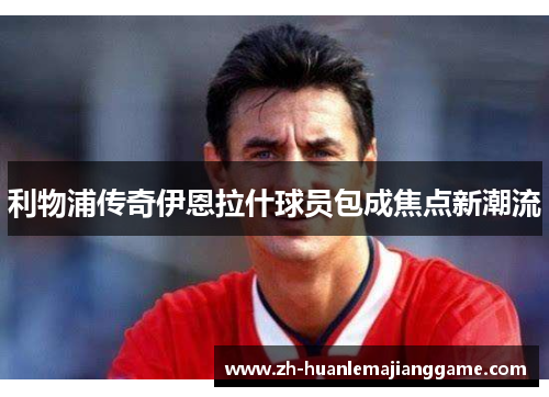 利物浦传奇伊恩拉什球员包成焦点新潮流