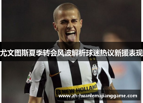 尤文图斯夏季转会风波解析球迷热议新援表现 尤文图斯夏季转会风波解析球迷热议新援表现