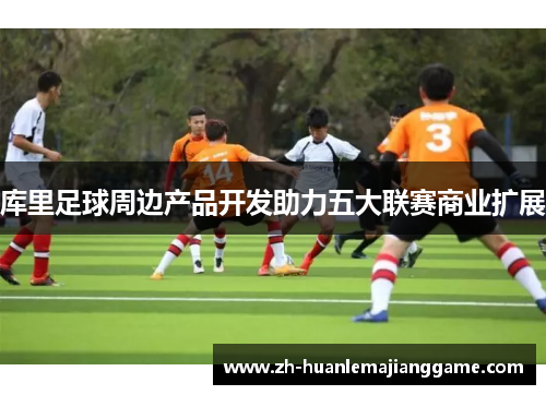 库里足球周边产品开发助力五大联赛商业扩展 库里足球周边产品开发助力五大联赛商业扩展