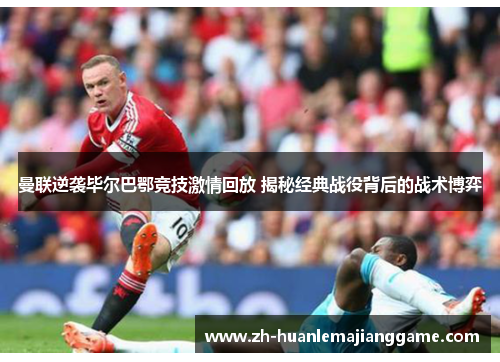 曼联逆袭毕尔巴鄂竞技激情回放 揭秘经典战役背后的战术博弈